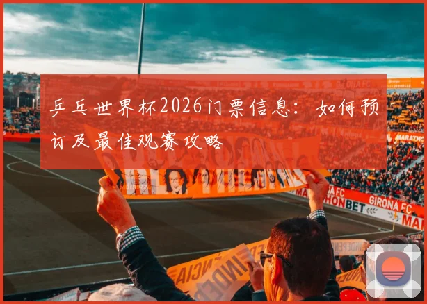 乒乓世界杯2026门票信息：如何预订及最佳观赛攻略