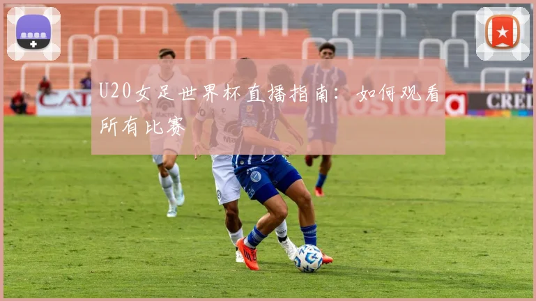 U20女足世界杯直播指南：如何观看所有比赛
