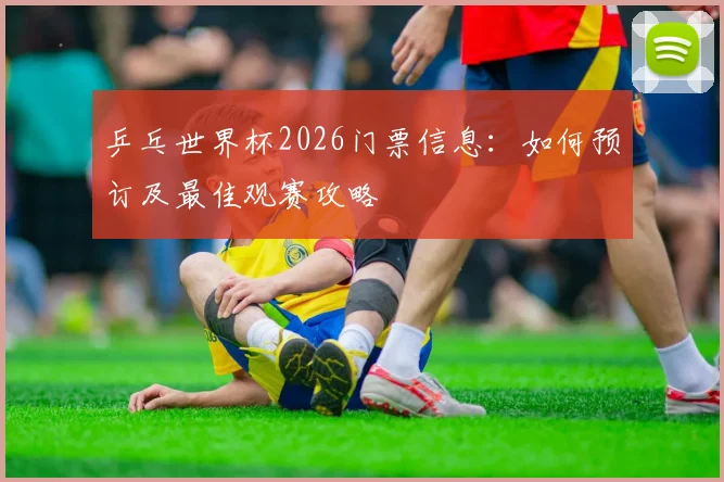 乒乓世界杯2026门票信息：如何预订及最佳观赛攻略