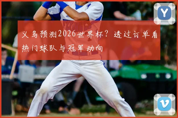 义乌预测2026世界杯？透过订单看热门球队与冠军动向