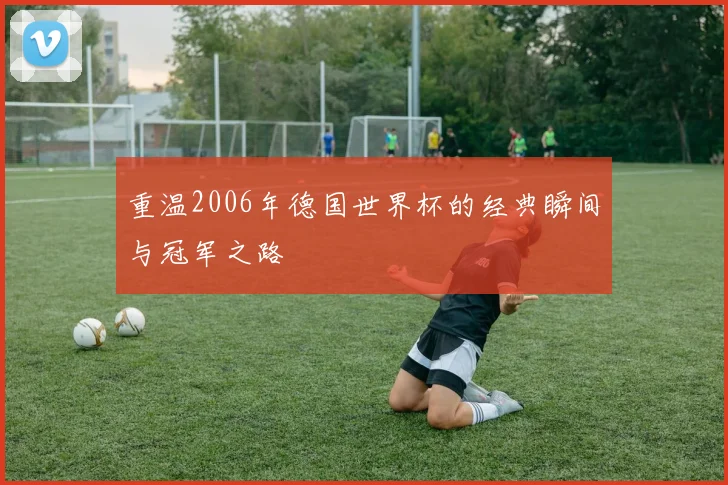 重温2006年德国世界杯的经典瞬间与冠军之路