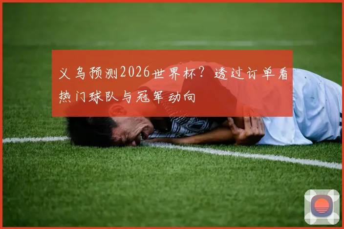 义乌预测2026世界杯？透过订单看热门球队与冠军动向